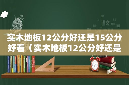 实木地板12公分好还是15公分好看（实木地板12公分好还是15公分好些）