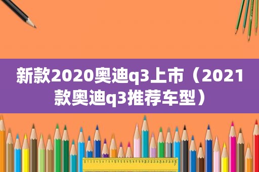 新款2020奥迪q3上市（2021款奥迪q3推荐车型）