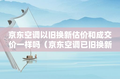 京东空调以旧换新估价和成交价一样吗（京东空调已旧换新抵300元,是真的吗）