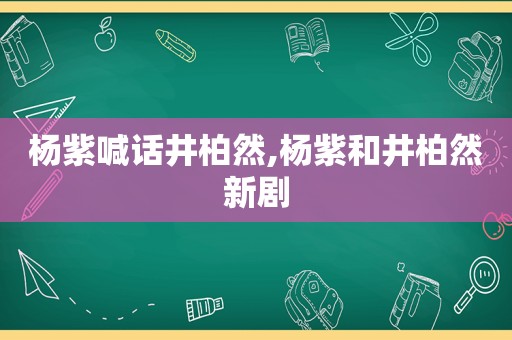 杨紫喊话井柏然,杨紫和井柏然新剧