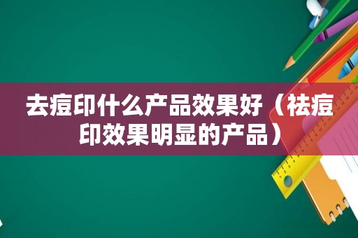 去痘印什么产品效果好（祛痘印效果明显的产品）