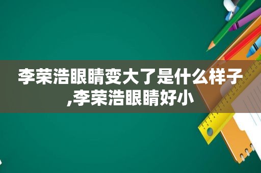 李荣浩眼睛变大了是什么样子,李荣浩眼睛好小