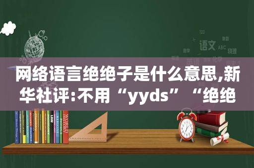 网络语言绝绝子是什么意思,新华社评:不用“yyds”“绝绝子”就不会说话了?