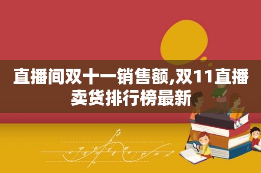 直播间双十一销售额,双11直播卖货排行榜最新