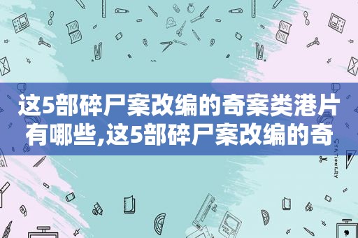 这5部碎尸案改编的奇案类港片有哪些,这5部碎尸案改编的奇案类港片叫什么