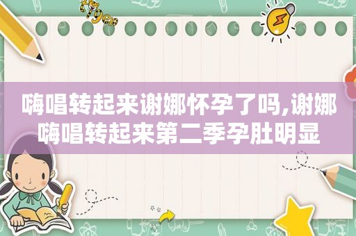 嗨唱转起来谢娜怀孕了吗,谢娜嗨唱转起来第二季孕肚明显