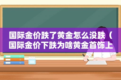 国际金价跌了黄金怎么没跌（国际金价下跌为啥黄金首饰上涨）