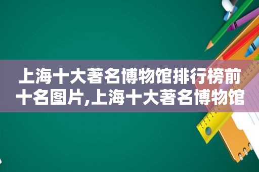 上海十大著名博物馆排行榜前十名图片,上海十大著名博物馆排行榜前十名有哪些