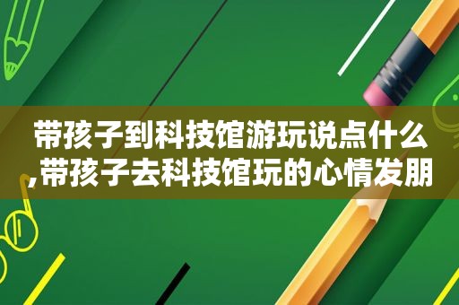 带孩子到科技馆游玩说点什么,带孩子去科技馆玩的心情发朋友圈