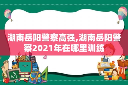 湖南岳阳警察高强,湖南岳阳警察2021年在哪里训练