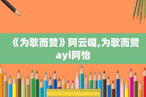 《为歌而赞》阿云嘎,为歌而赞ayi阿怡