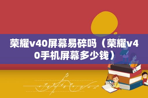 荣耀v40屏幕易碎吗（荣耀v40手机屏幕多少钱）