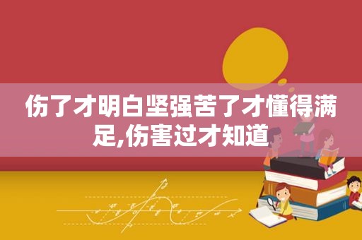 伤了才明白坚强苦了才懂得满足,伤害过才知道