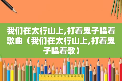 我们在太行山上,打着鬼子唱着歌曲（我们在太行山上,打着鬼子唱着歌）