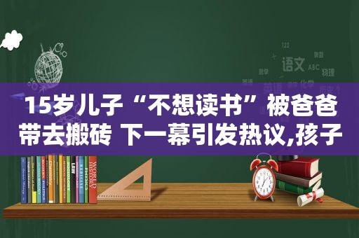 15岁儿子“不想读书”被爸爸带去搬砖 下一幕引发热议,孩子厌学让他去工地搬砖有教育意义吗