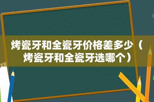 烤瓷牙和全瓷牙价格差多少（烤瓷牙和全瓷牙选哪个）