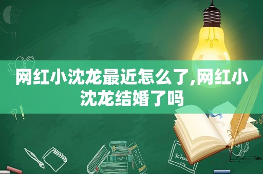 网红小沈龙最近怎么了,网红小沈龙结婚了吗