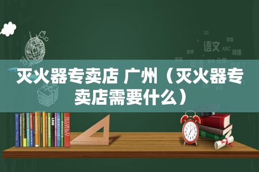 灭火器专卖店 广州（灭火器专卖店需要什么）