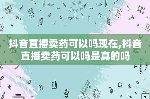 抖音直播卖药可以吗现在,抖音直播卖药可以吗是真的吗