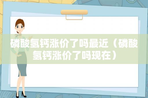 磷酸氢钙涨价了吗最近（磷酸氢钙涨价了吗现在）