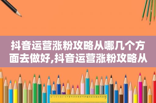 抖音运营涨粉攻略从哪几个方面去做好,抖音运营涨粉攻略从哪几个方面去做起