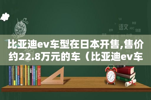 比亚迪ev车型在日本开售,售价约22.8万元的车（比亚迪ev车型在日本开售,售价约22.8万元以上）