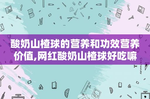 酸奶山楂球的营养和功效营养价值,网红酸奶山楂球好吃嘛