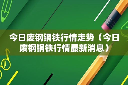 今日废钢钢铁行情走势（今日废钢钢铁行情最新消息）