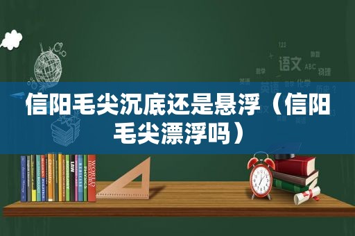 信阳毛尖沉底还是悬浮（信阳毛尖漂浮吗）