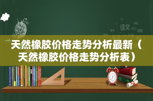 天然橡胶价格走势分析最新（天然橡胶价格走势分析表）