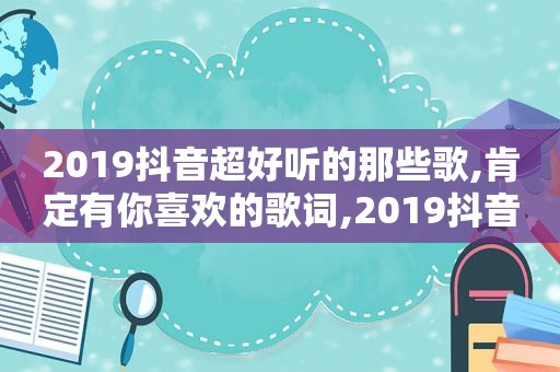 2019抖音超好听的那些歌,肯定有你喜欢的歌词,2019抖音好听的歌曲