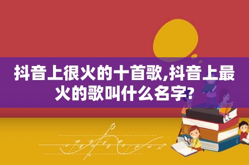 抖音上很火的十首歌,抖音上最火的歌叫什么名字?