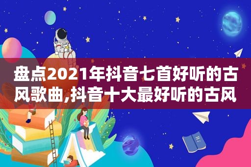 盘点2021年抖音七首好听的古风歌曲,抖音十大最好听的古风歌