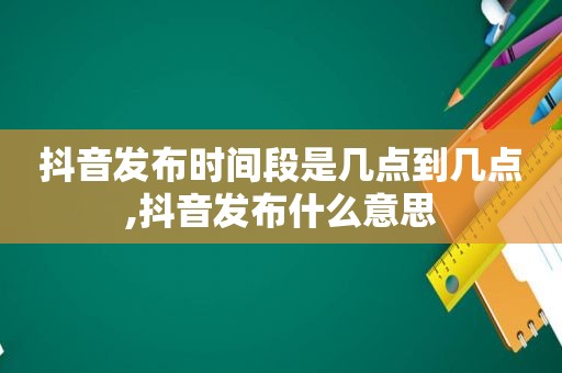 抖音发布时间段是几点到几点,抖音发布什么意思