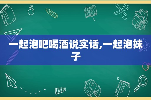 一起泡吧喝酒说实话,一起泡妹子