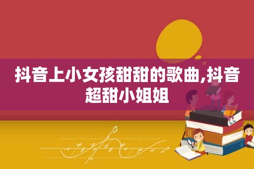 抖音上小女孩甜甜的歌曲,抖音超甜小姐姐