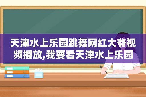 天津水上乐园跳舞网红大爷视频播放,我要看天津水上乐园