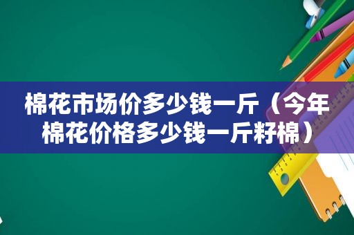 棉花市场价多少钱一斤（今年棉花价格多少钱一斤籽棉）