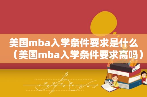 美国mba入学条件要求是什么（美国mba入学条件要求高吗）