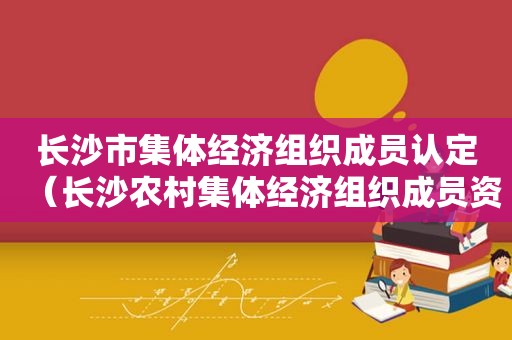 长沙市集体经济组织成员认定（长沙农村集体经济组织成员资格认定）