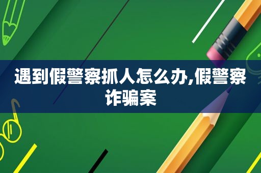 遇到假警察抓人怎么办,假警察诈骗案