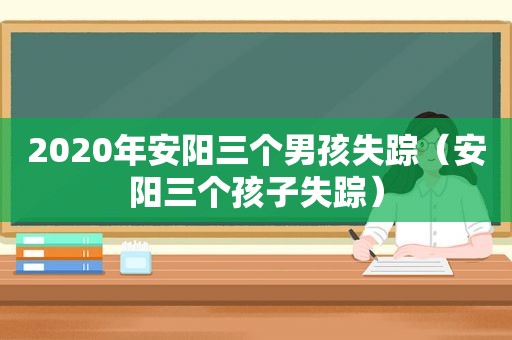 2020年安阳三个男孩失踪（安阳三个孩子失踪）