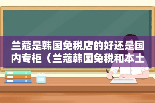 兰蔻是韩国免税店的好还是国内专柜（兰蔻韩国免税和本土版的区别）