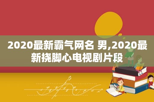 2020最新霸气网名 男,2020最新挠脚心电视剧片段