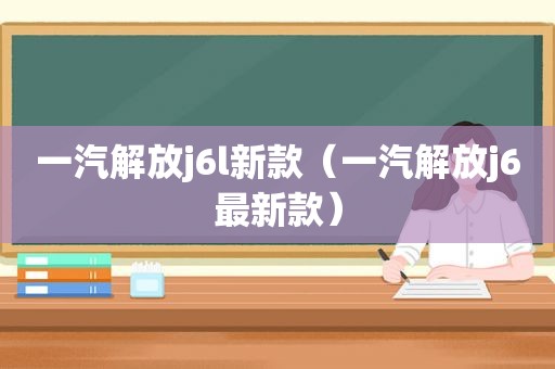 一汽解放j6l新款（一汽解放j6最新款）