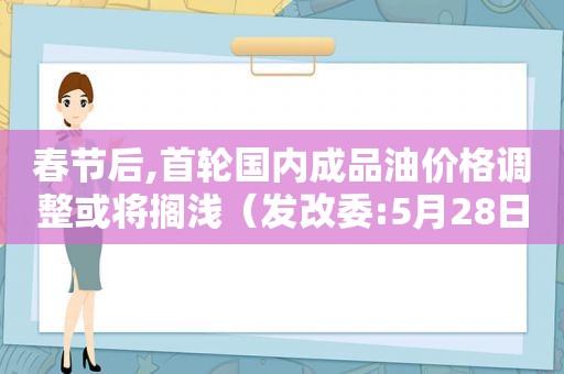 春节后,首轮国内成品油价格调整或将搁浅（发改委:5月28日国内成品油价格不调整）