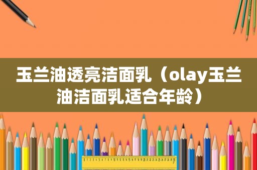 玉兰油透亮洁面乳（olay玉兰油洁面乳适合年龄）