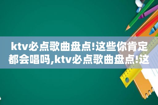 ktv必点歌曲盘点!这些你肯定都会唱吗,ktv必点歌曲盘点!这些你肯定都会唱完