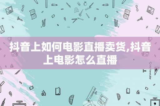 抖音上如何电影直播卖货,抖音上电影怎么直播