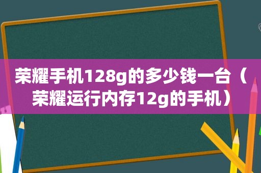 荣耀手机128g的多少钱一台（荣耀运行内存12g的手机）